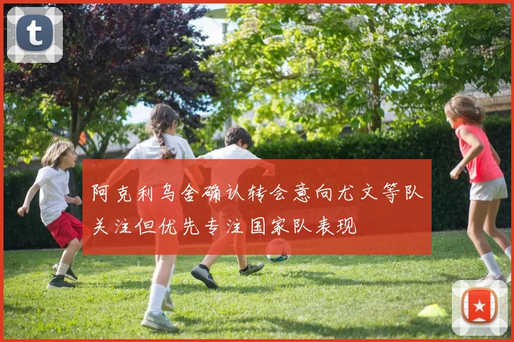 阿克利乌舍确认转会意向尤文等队关注但优先专注国家队表现