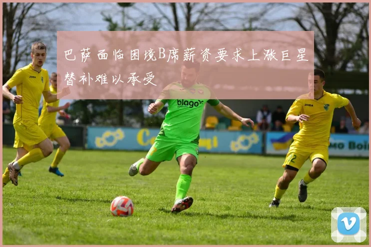 巴萨面临困境B席薪资要求上涨巨星替补难以承受