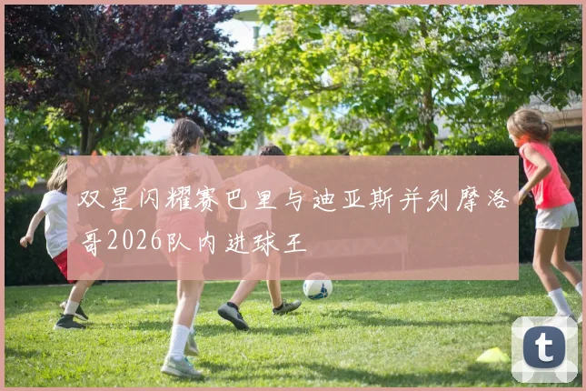 双星闪耀赛巴里与迪亚斯并列摩洛哥2026队内进球王