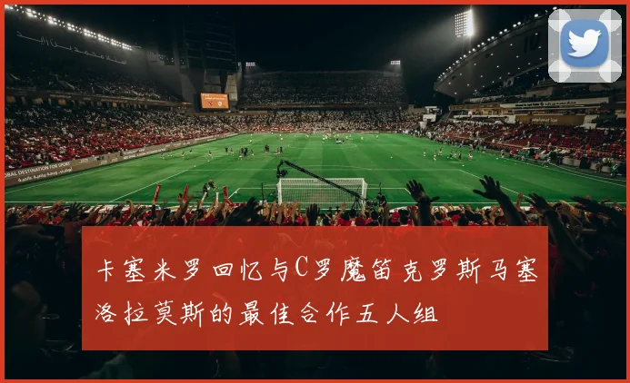 卡塞米罗回忆与C罗魔笛克罗斯马塞洛拉莫斯的最佳合作五人组