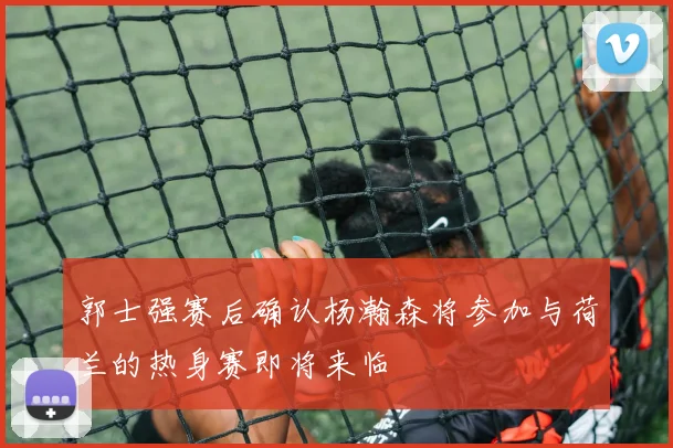 郭士强赛后确认杨瀚森将参加与荷兰的热身赛即将来临