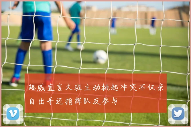 路威直言文班主动挑起冲突不仅亲自出手还指挥队友参与