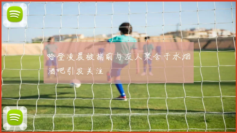 哈登凌晨被捕前与友人聚会于水烟酒吧引发关注