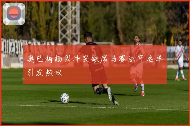 奥巴梅扬因冲突缺席马赛法甲名单引发热议