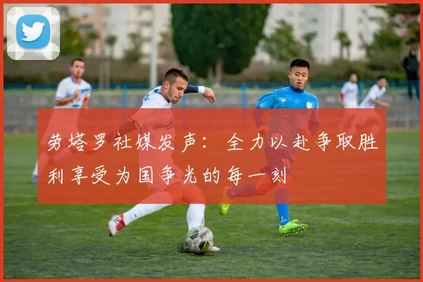 劳塔罗社媒发声：全力以赴争取胜利享受为国争光的每一刻
