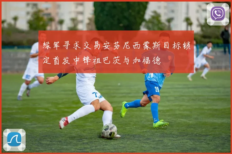 绿军寻求交易安芬尼西蒙斯目标锁定首发中锋祖巴茨与加福德
