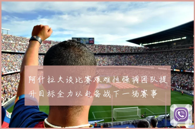 阿什拉夫谈比赛艰难性强调团队提升目标全力以赴备战下一场赛事