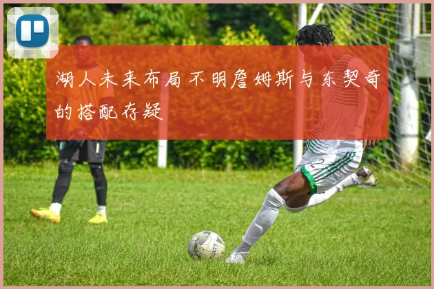 湖人未来布局不明詹姆斯与东契奇的搭配存疑