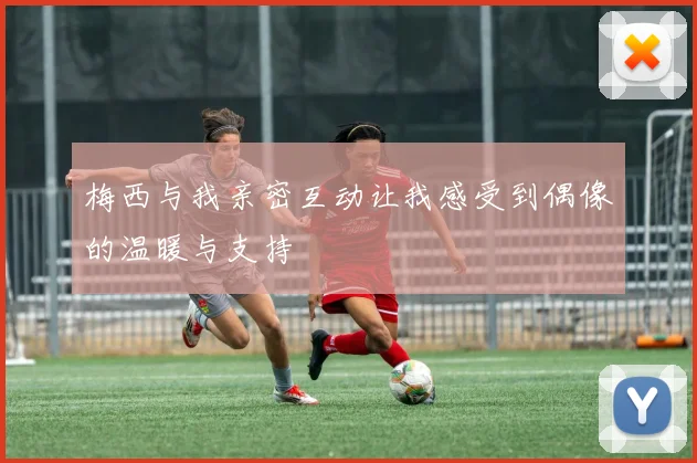 梅西与我亲密互动让我感受到偶像的温暖与支持