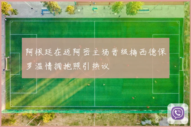 阿根廷在迈阿密主场晋级梅西德保罗温情拥抱照引热议