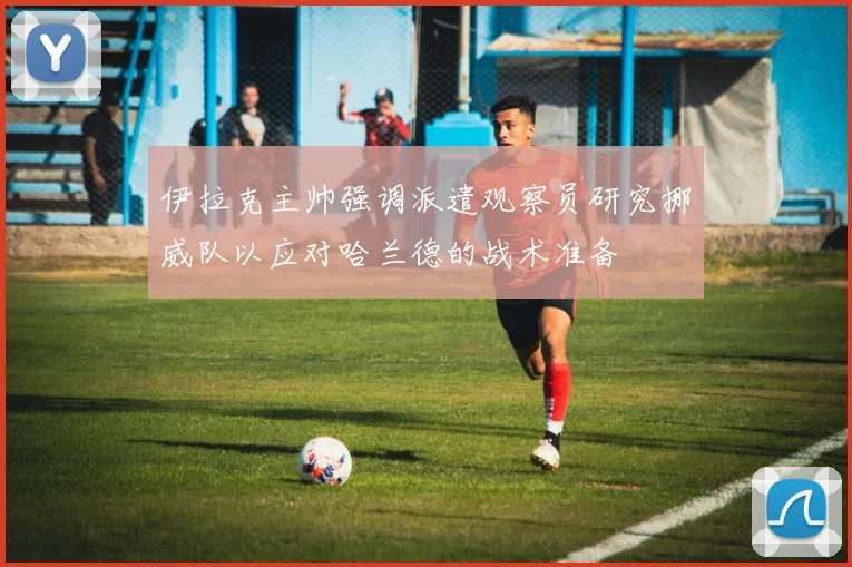伊拉克主帅强调派遣观察员研究挪威队以应对哈兰德的战术准备