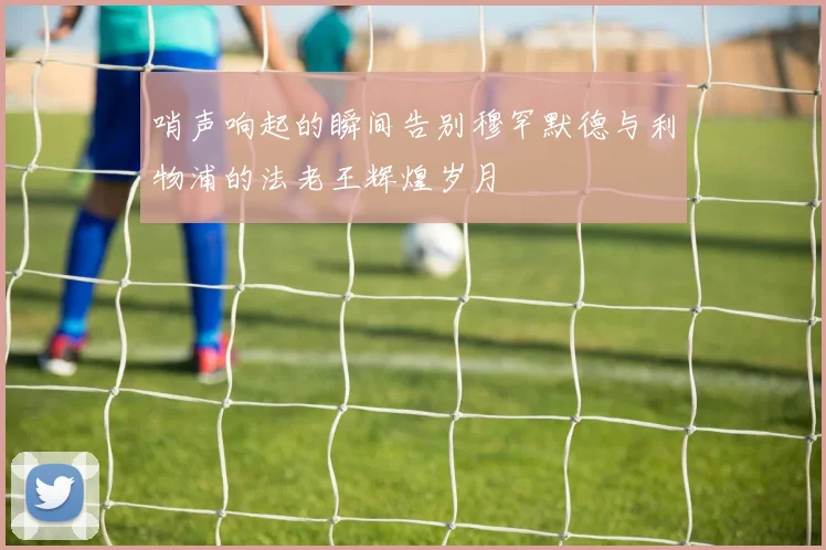 哨声响起的瞬间告别穆罕默德与利物浦的法老王辉煌岁月