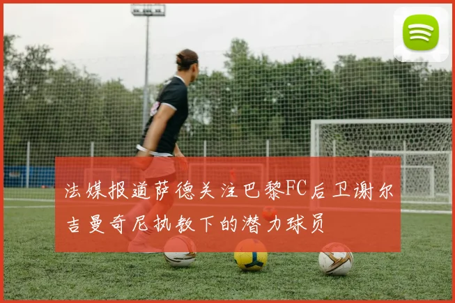 法媒报道萨德关注巴黎FC后卫谢尔吉曼奇尼执教下的潜力球员