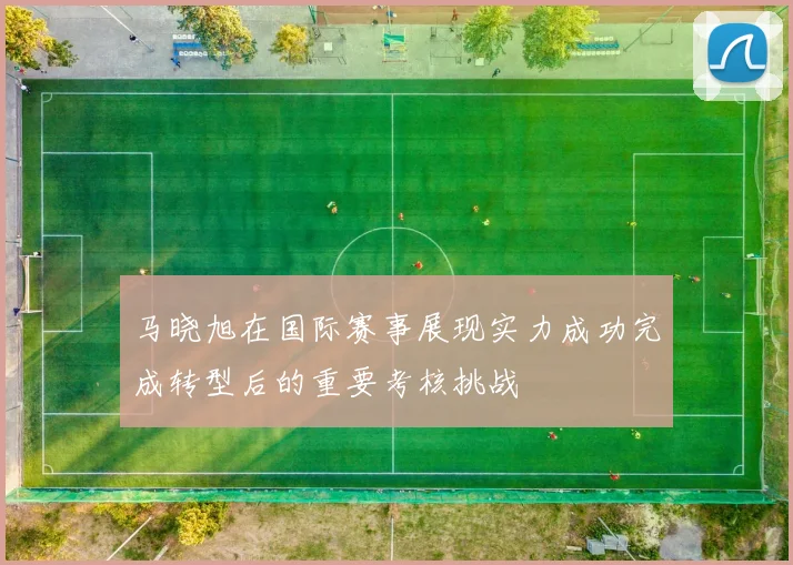 马晓旭在国际赛事展现实力成功完成转型后的重要考核挑战