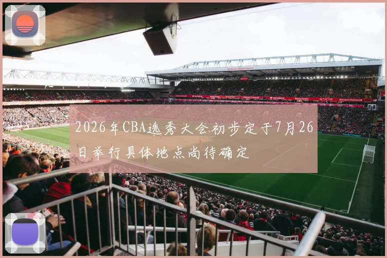 2026年CBA选秀大会初步定于7月26日举行具体地点尚待确定