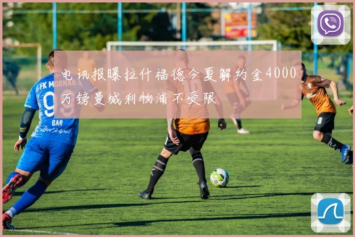 电讯报曝拉什福德今夏解约金4000万镑曼城利物浦不受限