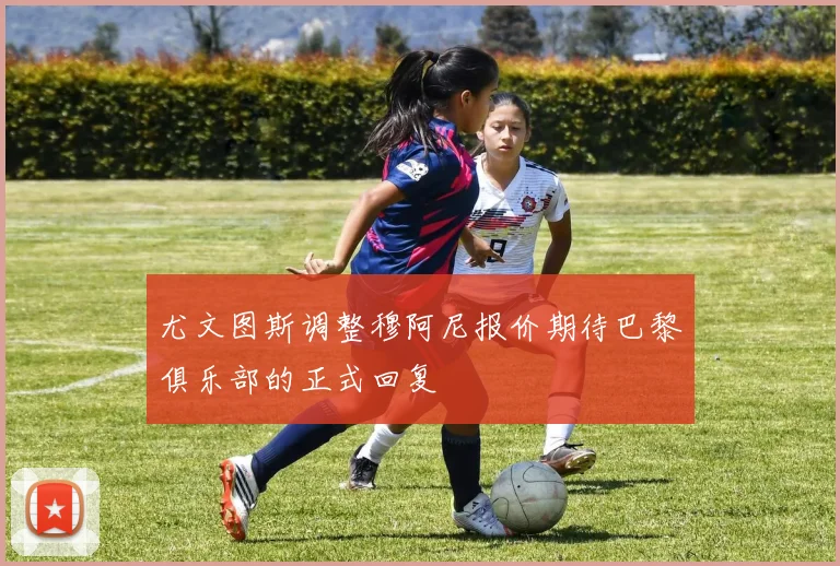 尤文图斯调整穆阿尼报价期待巴黎俱乐部的正式回复