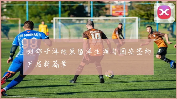刘邵子洋结束留洋生涯与国安签约开启新篇章