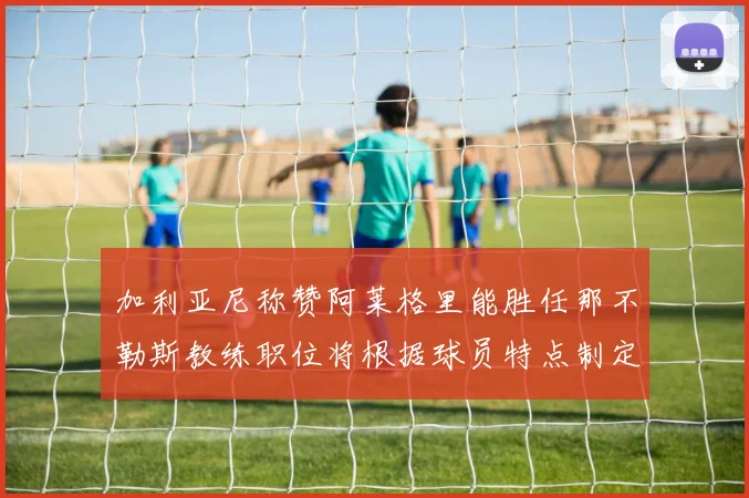 加利亚尼称赞阿莱格里能胜任那不勒斯教练职位将根据球员特点制定战术