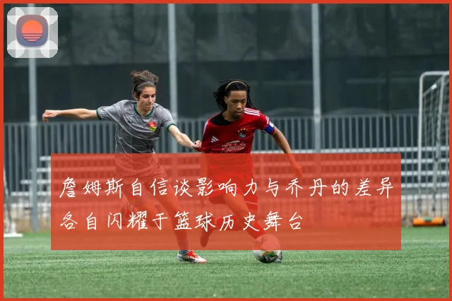 詹姆斯自信谈影响力与乔丹的差异各自闪耀于篮球历史舞台