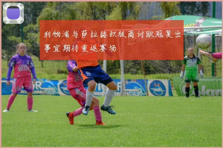 利物浦与萨拉赫积极商讨欧冠复出事宜期待重返赛场