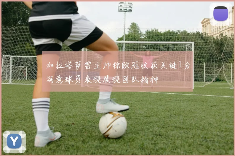 加拉塔萨雷主帅称欧冠收获关键1分满意球员表现展现团队精神