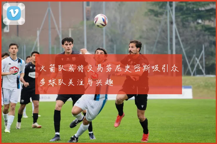 火箭队或将交易芬尼史密斯吸引众多球队关注与兴趣