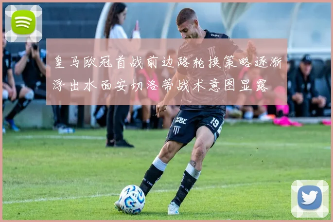皇马欧冠首战前边路轮换策略逐渐浮出水面安切洛蒂战术意图显露